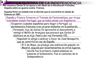 LA GUERRA DE LA INDEPENDENCIA El monarca Carlos IV se opuso a las ideas de la Revolución Francesa. España entró en guerra contra  Francia. España firmó un tratado tras la derrota que la convertirá en aliada de Francia en 1807. España y Francia firmaron el Tratado de Fontainebleau, por el que acordaban invadir Portugal, que se había aliado con Inglaterra Ocuparon ciudades españolas para llegar a Portugal. La permanencia francesa creo un gran malestar en la población . Fernando, hijo de Carlos IV aprovechó el descontento e instigó el Motín de Aranjuez que provocó que Carlos IV abdicara en su hijo. Pasó a ser rey Fernando VII Napoleón le obligó a abdicar a favor de José Bonaparte, que se convirtió en rey de España . El 2 de Mayo, se produjo una sublevación popular en Madrid, seguida por levantamientos en otros lugares . Sevilla fue la primera ciudad andaluza en sumarse al lanzamiento. Fue el comienzo de la Independencia 