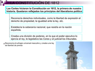 LA CONSTITUCIÓN DE 1812 Las Cortes hicieron la Constitución en 1812, la primera de nuestra historia. Quedaron reflejados los principios del liberalismo político Reconocía derechos individuales, como la libertad de expresión el derecho de propiedad, la igualdad ante la ley, etc. Establecía la soberanía nacional, que residía en la nación española. Creaba una división de poderes, en la que el poder ejecutivo lo ejercía el rey, le legislativo las Cores y el judicial los tribunales. Reconocía el sufragio universal masculino y creaba una ley de libertad de prensa 