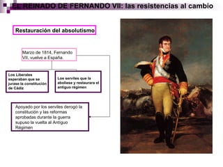 EL REINADO DE FERNANDO VII: las resistencias al cambio Restauración del absolutismo Marzo de 1814, Fernando VII, vuelve a España. Los Liberales esperaban que se jurase la constitución de Cádiz Los serviles que la aboliese y restaurara el antíguo régimen Apoyado por los serviles derogó la constitución y las reformas aprobadas durante la guerra supuso la vuelta al Antíguo Régimen 