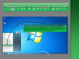 dar clic en el botón situado en la parte inferior izquierda de la pantalla, de
despliega la ventana de menú; después damos clic en todos los programas.
Aparecerá otra lista con mas programas que se encuentran instalados en la PC
buscamos la carpeta que dice “Microsoft Office” y buscamos Microsoft Office
Power point 2007 y damos clic para iniciar el programa.
 