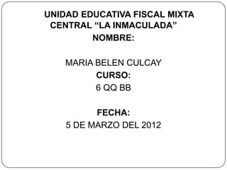 UNIDAD EDUCATIVA FISCAL MIXTA
 CENTRAL “LA INMACULADA”
         NOMBRE:

    MARIA BELEN CULCAY
          CURSO:
          6 QQ BB

          FECHA:
    5 DE MARZO DEL 2012
 