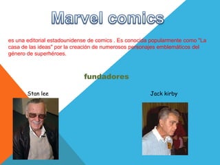es una editorial estadounidense de comics . Es conocida popularmente como "La
casa de las ideas" por la creación de numerosos personajes emblemáticos del
género de superhéroes.



                             fundadores

       Stan lee                                        Jack kirby
 