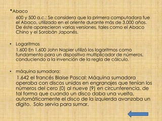 *Abaco
  600 y 500 a.c.: Se considera que la primera computadora fue
  el Abaco, utilizado en el oriente durante más de 3.000 años.
  De éste aparecieron varias versiones, tales como el Abaco
  Chino y el Sorobán Japonés.

• Logaritmos
  1.600 En 1.600 John Napier utilizó los logaritmos como
  fundamento para un dispositivo multiplicador de números,
  conduciendo a la invención de la regla de cálculo.

• máquina sumadora:
  1.642 el francés Blaise Pascal: Máquina sumadora
  operaba con discos unidos en engranajes que tenían los
  números del cero (0) al nueve (9) en circunferencia, de
  tal forma que cuando un disco daba una vuelta,
  automáticamente el disco de la izquierda avanzaba un
  dígito. Solo servia para sumar.
 