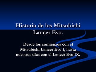 Historia de los Mitsubishi
       Lancer Evo.
   Desde los comienzos con el
  Mitsubishi Lancer Evo I, hasta
nuestros días con el Lancer Evo IX.
 