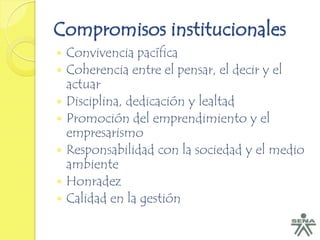 Compromisos institucionales
   Convivencia pacífica
   Coherencia entre el pensar, el decir y el
    actuar
   Disciplina, dedicación y lealtad
   Promoción del emprendimiento y el
    empresarismo
   Responsabilidad con la sociedad y el medio
    ambiente
   Honradez
   Calidad en la gestión
 