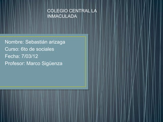 COLEGIO CENTRAL LA
                 INMACULADA




Nombre: Sebastián arizaga
Curso: 6to de sociales
Fecha: 7/03/12
Profesor: Marco Sigüenza
 