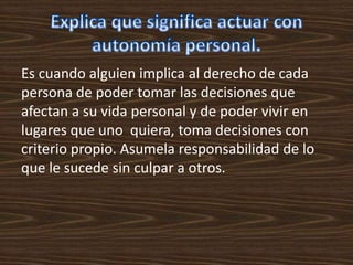 Es cuando alguien implica al derecho de cada
persona de poder tomar las decisiones que
afectan a su vida personal y de poder vivir en
lugares que uno quiera, toma decisiones con
criterio propio. Asumela responsabilidad de lo
que le sucede sin culpar a otros.
 