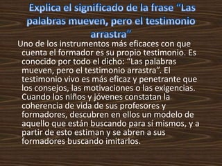 Uno de los instrumentos más eficaces con que
 cuenta el formador es su propio testimonio. Es
 conocido por todo el dicho: “Las palabras
 mueven, pero el testimonio arrastra”. El
 testimonio vivo es más eficaz y penetrante que
 los consejos, las motivaciones o las exigencias.
 Cuando los niños y jóvenes constatan la
 coherencia de vida de sus profesores y
 formadores, descubren en ellos un modelo de
 aquello que están buscando para sí mismos, y a
 partir de esto estiman y se abren a sus
 formadores buscando imitarlos.
 