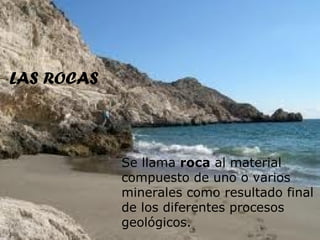 LAS ROCAS



            Se llama roca al material
            compuesto de uno o varios
            minerales como resultado final
            de los diferentes procesos
            geológicos.
 