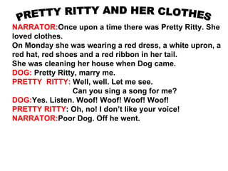 NARRATOR:Once upon a time there was Pretty Ritty. She
loved clothes.
On Monday she was wearing a red dress, a white upron, a
red hat, red shoes and a red ribbon in her tail.
She was cleaning her house when Dog came.
DOG: Pretty Ritty, marry me.
PRETTY RITTY: Well, well. Let me see.
                 Can you sing a song for me?
DOG:Yes. Listen. Woof! Woof! Woof! Woof!
PRETTY RITTY: Oh, no! I don’t like your voice!
NARRATOR:Poor Dog. Off he went.
 