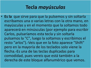 Tecla mayúsculas
• Es la que sirve para que la pulsemos y sin soltarla
  escribamos una o varias letras con la otra mano, en
  mayúsculas y en el momento que la soltamos todo
  aparecerá en minúsculas (por ejemplo para escribir
  Carlos, pulsaríamos esta tecla y sin soltarla
  pulsamos la "C", luego la soltamos y escribimos el
  resto "arlos").-Veis que en la foto aparece "Shift"
  pero en la mayoría de los teclados solo viene la
  flecha.-Es una de las teclas duplicadas para
  comodidad, pues vereis que está también a la
  derecha de este bloque alfanumérico que vemos.
 