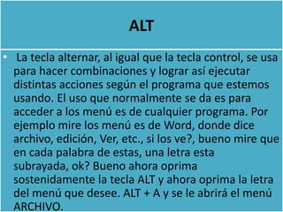 ALT
• La tecla alternar, al igual que la tecla control, se usa
  para hacer combinaciones y lograr así ejecutar
  distintas acciones según el programa que estemos
  usando. El uso que normalmente se da es para
  acceder a los menú es de cualquier programa. Por
  ejemplo mire los menú es de Word, donde dice
  archivo, edición, Ver, etc., si los ve?, bueno mire que
  en cada palabra de estas, una letra esta
  subrayada, ok? Bueno ahora oprima
  sostenidamente la tecla ALT y ahora oprima la letra
  del menú que desee. ALT + A y se le abrirá el menú
  ARCHIVO.
 