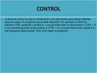 CONTROL
•   La tecla de control se usa en combinación con otras teclas para activar distintas
    opciones según el programa que se esté utilizando. Por ejemplo en Word se
    utilizaría CTRL sostenido y la letra A, y nos permitirá abrir un documento ó CTRL + G
    y nos permitirá guardar el documento, ó CTRL + N y nos permitirá poner negrita a lo
    que tengamos seleccionado. Esto varia según el programa.
 