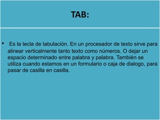 TAB:

•    Es la tecla de tabulación. En un procesador de texto sirve para
    alinear verticalmente tanto texto como números. O dejar un
    espacio determinado entre palabra y palabra. También se
    utiliza cuando estamos en un formulario o caja de dialogo, para
    pasar de casilla en casilla.
 