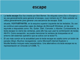 escape
•   La tecla escape Esc fue creada por Bob Bemer. Se etiqueta como Esc o Escape y
    se usa generalmente para generar el escape, cuyo número es 27. Este carácter se
    utiliza generalmente para generar una secuencia de escape. Está
    situada, normalmente, en la esquina superior izquierda de los teclados. Su uso
    es continuo para pequeñas cajas de dialogo de Microsoft Windows, en las que
    equivale a respuestas como: No, Quitar, Salir, Cancelar, o Abortar. Curiosamente, la
    tecla escape no cierra las ventanas, para ello hay que usar la combinación de teclas
    Alt+F4. Como excepción, se puede mencionar la ventana de búsquedas en el
    entorno del sistemas operativo que se activa con la tecla F3.
•   El uso más común en la actualidad para la tecla escape es usarla como un botón de
    parada (Stop). Muchos navegadores como Microsoft internet Explorer o
    Mozilla ferefox incluyen esta característica. Una alternativa a la tecla escape es su
    representación en Unicode (U+238B, ?).
 