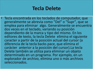 Tecla Delete
• Tecla encontrada en los teclados de computador, que
  generalmente se abrevia como "Del" o "Supr", que se
  emplea para eliminar algo. Generalmente se encuentra
  dos veces en el teclado, variando su posición
  dependiento de la marca y tipo del mismo. En los
  editores de texto, la tecla Delete elimina el siguiente
  caracter a partir de la posición actual del cursor (a
  diferencia de la tecla backs pace, que elimina el
  carácter anterior a la posición del cursor).La tecla
  Delete también se utiliza para eliminar un objeto
  determinado en un programa. Por ejemplo, en un
  explorador de archivo, elimina uno o más archivos
  seleccionados.
 