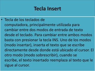 Tecla Insert
• Tecla de los teclados de
  computadora, principalmente utilizada para
  cambiar entre dos modos de entrada de texto
  desde el teclado. Para cambiar entre ambos modos
  basta con presionar la tecla INS. Uno de los modos
  (modo insertar), inserta el texto que se escribe
  directamente desde donde está ubicado el cursor. El
  otro modo (modo sobrescribir), cuando se
  escribe, el texto insertado reemplaza al texto que le
  sigue al cursor.
 