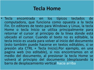 Tecla Home
• Tecla encontrada en los típicos teclados de
  computadora, que funciona como opuesta a la tecla
  Fin. En editores de texto para Windows y Linux, la tecla
  Home o tecla Inicio se utiliza principalmente para
  retornar el cursor al principio de la línea donde está
  ubicado el cursor. Cuando el texto no es editable, la
  tecla Inicio es usada para volver al inicio del documento
  (esto también puede hacerse en textos editables, si se
  presión ata CTRL + Tecla Inicio).Por ejemplo, en una
  pagina web (no editable), si nos encontramos en el
  medio del documento, al presionar la tecla Home se
  volverá al principio del documento (desplazando la
  barra de desplazamiento vertical hacia arriba
 