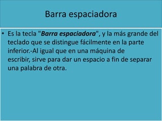Barra espaciadora
• Es la tecla "Barra espaciadora", y la más grande del
  teclado que se distingue fácilmente en la parte
  inferior.-Al igual que en una máquina de
  escribir, sirve para dar un espacio a fin de separar
  una palabra de otra.
 