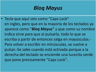 Bloq Mayus
• Tecla que aquí veis como "Caps Lock"
  en ingles, pero que en la mayoría de los teclados ya
  aparece como "Bloq Mayus" y que como su nombre
  indica sirve para que al pulsarla, todo lo que se
  escriba a partir de entonces salga en mayúsculas.-
  Para volver a escribir en minúsculas, se vuelve a
  pulsar.-Se sabe cuando está activada porque a la
  derecha del teclado se enciende una lucecita verde
  que pone precisamente "Caps Lock".
 