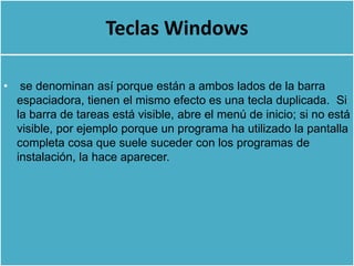 Teclas Windows

•    se denominan así porque están a ambos lados de la barra
    espaciadora, tienen el mismo efecto es una tecla duplicada. Si
    la barra de tareas está visible, abre el menú de inicio; si no está
    visible, por ejemplo porque un programa ha utilizado la pantalla
    completa cosa que suele suceder con los programas de
    instalación, la hace aparecer.
 