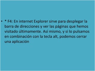 • * F4: En internet Explorer sirve para desplegar la
  barra de direcciones y ver las páginas que hemos
  visitado últimamente. Así mismo, y si lo pulsamos
  en combinación con la tecla alt, podemos cerrar
  una aplicación
 