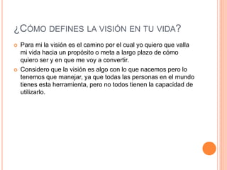 ¿CÓMO DEFINES LA VISIÓN EN TU VIDA?
   Para mi la visión es el camino por el cual yo quiero que valla
    mi vida hacia un propósito o meta a largo plazo de cómo
    quiero ser y en que me voy a convertir.
   Considero que la visión es algo con lo que nacemos pero lo
    tenemos que manejar, ya que todas las personas en el mundo
    tienes esta herramienta, pero no todos tienen la capacidad de
    utilizarlo.
 