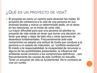 ¿QUÉ ES UN PROYECTO DE VIDA?
   El proyecto es como un camino para alcanzar tus metas. El
    proyecto da coherencia a la vida de una persona en sus
    diversas facetas y marca un determinado estilo, en el obrar,
    en las relaciones, en el modo de verla vida...
    La mayor dificultad para que una persona se plantee su
    proyecto de vida reside en tener que tomar una decisión, en
    tener que elegir y dejar de lado otra u otras opciones de
    desenlace fundamentales. Frecuentemente ante este
    compromiso se adopta una actitud de huida que conduce a la
    persona a un estado de indecisión, un “conflicto existencial”
    El miedo a la responsabilidad, la incapacidad de renunciar a
    alguna de las posibilidades presentadas, la influencia del
    ambiente social contrario a los compromisos definitivos. ..son
    frecuentemente las causas de este conflicto no resuelto.
    Tener un proyecto de vida es fundamental. De lo contrario se
    vive sin rumbo
 