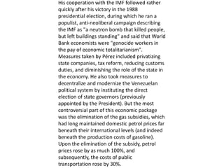 His cooperation with the IMF followed rather
quickly after his victory in the 1988
presidential election, during which he ran a
populist, anti-neoliberal campaign describing
the IMF as "a neutron bomb that killed people,
but left buildings standing" and said that World
Bank economists were "genocide workers in
the pay of economic totalitarianism".
Measures taken by Pérez included privatizing
state companies, tax reform, reducing customs
duties, and diminishing the role of the state in
the economy. He also took measures to
decentralize and modernize the Venezuelan
political system by instituting the direct
election of state governors (previously
appointed by the President). But the most
controversial part of this economic package
was the elimination of the gas subsidies, which
had long maintained domestic petrol prices far
beneath their international levels (and indeed
beneath the production costs of gasoline).
Upon the elimination of the subsidy, petrol
prices rose by as much 100%, and
subsequently, the costs of public
transportation rose by 30%.
 