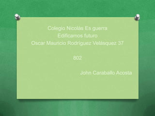 Colegio Nicolás Es guerra
          Edificamos futuro
Oscar Mauricio Rodríguez Velásquez 37

                802

                   John Caraballo Acosta
 