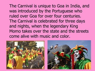 The Carnival is unique to Goa in India, and
was introduced by the Portuguese who
ruled over Goa for over four centuries.
The Carnival is celebrated for three days
and nights, when the legendary King
Momo takes over the state and the streets
come alive with music and color.
 