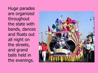Huge parades
are organized
throughout
the state with
bands, dances
and floats out
all night on
the streets,
and grand
balls held in
the evenings.
 