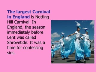 The largest Carnival
in England is Notting
Hill Carnival. In
England, the season
immediately before
Lent was called
Shrovetide. It was a
time for confessing
sins.
 