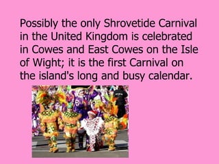 Possibly the only Shrovetide Carnival
in the United Kingdom is celebrated
in Cowes and East Cowes on the Isle
of Wight; it is the first Carnival on
the island's long and busy calendar.
 