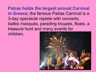 Patras holds the largest annual Carnival
in Greece; the famous Patras Carnival is a
3-day spectacle replete with concerts,
balles masqués, parading troupes, floats, a
treasure hunt and many events for
children.
 