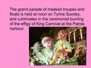 The grand parade of masked troupes and
floats is held at noon on Tyrine Sunday,
and culminates in the ceremonial burning
of the effigy of King Carnival at the Patras
harbour.
 