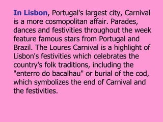 In Lisbon, Portugal's largest city, Carnival
is a more cosmopolitan affair. Parades,
dances and festivities throughout the week
feature famous stars from Portugal and
Brazil. The Loures Carnival is a highlight of
Lisbon's festivities which celebrates the
country's folk traditions, including the
"enterro do bacalhau" or burial of the cod,
which symbolizes the end of Carnival and
the festivities.
 