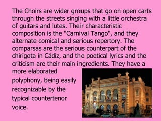 The Choirs are wider groups that go on open carts
through the streets singing with a little orchestra
of guitars and lutes. Their characteristic
composition is the "Carnival Tango", and they
alternate comical and serious repertory. The
comparsas are the serious counterpart of the
chirigota in Cádiz, and the poetical lyrics and the
criticism are their main ingredients. They have a
more elaborated
polyphony, being easily
recognizable by the
typical countertenor
voice.
 