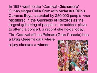 In 1987 went to the "Carnival Chicharrero"
Cuban singer Celia Cruz with orchestra Billo's
Caracas Boys, attended by 250,000 people, was
registered in the Guinness of Records as the
largest gathering of people in an outdoor plaza
to attend a concert, a record she holds today.
The Carnival of Las Palmas (Gran Canaria) has
a Drag Queen's gala where
a jury chooses a winner.
 