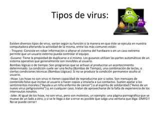 Tipos de virus:

Existen diversos tipos de virus, varían según su función o la manera en que éste se ejecuta en nuestra
computadora alterando la actividad de la misma, entre los más comunes están:
- Troyano: Consiste en robar información o alterar el sistema del hardware o en un caso extremo
permite que un usuario externo pueda controlar el equipo.
-Gusano: Tiene la propiedad de duplicarse a sí mismo. Los gusanos utilizan las partes automáticas de un
sistema operativo que generalmente son invisibles al usuario.
Bombas lógicas o de tiempo: Son programas que se activan al producirse un acontecimiento
determinado. La condición suele ser una fecha (Bombas de Tiempo), una combinación de teclas, o
ciertas condiciones técnicas (Bombas Lógicas). Si no se produce la condición permanece oculto al
usuario.
-Hoax: Los hoax no son virus ni tienen capacidad de reproducirse por si solos. Son mensajes de
contenido falso que incitan al usuario a hacer copias y enviarla a sus contactos. Suelen apelar a los
sentimientos morales ("Ayuda a un niño enfermo de cáncer") o al espíritu de solidaridad ("Aviso de un
nuevo virus peligrosísimo") y, en cualquier caso, tratan de aprovecharse de la falta de experiencia de los
internautas novatos.
-Joke: Al igual de los hoax, no son virus, pero son molestos, un ejemplo: una página pornográfica que se
mueve de un lado a otro, y si se le llega a dar a errar es posible que salga una ventana que diga: OMFG!!
No se puede cerrar!
 