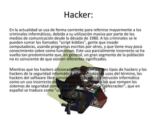 Hacker:
En la actualidad se usa de forma corriente para referirse mayormente a los
criminales informáticos, debido a su utilización masiva por parte de los
medios de comunicación desde la década de 1980. A los criminales se le
pueden sumar los llamados "script kiddies", gente que invade
computadoras, usando programas escritos por otros, y que tiene muy poco
conocimiento sobre como funcionan. Este uso parcialmente incorrecto se ha
vuelto tan predominante que, en general, un gran segmento de la población
no es consciente de que existen diferentes significados.

Mientras que los hackers aficionados reconocen los tres tipos de hackers y los
hackers de la seguridad informática aceptan todos los usos del término, los
hackers del software libre consideran la referencia a intrusión informática
como un uso incorrecto de la palabra, y se refieren a los que rompen los
sistemas de seguridad como "crackers" (analogía de "safecracker", que en
español se traduce como "un ladrón de cajas fuertes").
 