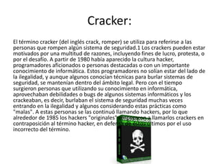 Cracker:
El término cracker (del inglés crack, romper) se utiliza para referirse a las
personas que rompen algún sistema de seguridad.1 Los crackers pueden estar
motivados por una multitud de razones, incluyendo fines de lucro, protesta, o
por el desafío. A partir de 1980 había aparecido la cultura hacker,
programadores aficionados o personas destacadas o con un importante
conocimiento de informática. Estos programadores no solían estar del lado de
la ilegalidad, y aunque algunos conocían técnicas para burlar sistemas de
seguridad, se mantenían dentro del ámbito legal. Pero con el tiempo
surgieron personas que utilizando su conocimiento en informática,
aprovechaban debilidades o bugs de algunos sistemas informáticos y los
crackeaban, es decir, burlaban el sistema de seguridad muchas veces
entrando en la ilegalidad y algunos considerando estas prácticas como
"malas". A estas personas se las continuó llamando hackers, por lo que
alrededor de 1985 los hackers "originales" empezaron a llamarlos crackers en
contraposición al término hacker, en defensa de éstos últimos por el uso
incorrecto del término.
 