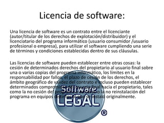 Licencia de software:
Una licencia de software es un contrato entre el licenciante
(autor/titular de los derechos de explotación/distribuidor) y el
licenciatario del programa informático (usuario consumidor /usuario
profesional o empresa), para utilizar el software cumpliendo una serie
de términos y condiciones establecidas dentro de sus cláusulas.

Las licencias de software pueden establecer entre otras cosas: la
cesión de determinados derechos del propietario al usuario final sobre
una o varias copias del programa informático, los límites en la
responsabilidad por fallos, el plazo de cesión de los derechos, el
ámbito geográfico de validez del contrato e incluso pueden establecer
determinados compromisos del usuario final hacia el propietario, tales
como la no cesión del programa a terceros o la no reinstalación del
programa en equipos distintos al que se instaló originalmente.
 