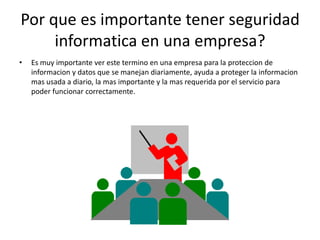 Por que es importante tener seguridad
     informatica en una empresa?
•   Es muy importante ver este termino en una empresa para la proteccion de
    informacion y datos que se manejan diariamente, ayuda a proteger la informacion
    mas usada a diario, la mas importante y la mas requerida por el servicio para
    poder funcionar correctamente.
 