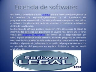 Una licencia de software es un contrato entre el licenciante (autor/titular de
los derechos de explotación/distribuidor) y el licenciatario del
programa (usuario consumidor /usuario profesional o empresa), para utilizar
el software cumpliendo una serie de términos y condiciones establecidas
dentro de sus cláusulas.
Las licencias de software pueden establecer entre otras cosas: la cesión de
determinados derechos del propietario al usuario final sobre una o varias
copias del programa informático, los límites en la responsabilidad por
fallos, el plazo de cesión de los derechos, el ámbito geográfico de validez del
contrato e incluso pueden establecer determinados compromisos del usuario
final hacia el propietario, tales como la no cesión del programa a terceros o la
no reinstalación del programa en equipos distintos al que se instaló
originalmente.
 
