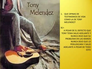 1. QUE OPINAS DE
   TESTIMONIOS DE VIDA
   COMO LA DE TONY
   MELENDEZ?

R/=
   A PESAR DE EL DEFECTO QUE
 TONY TENIA SALIO ADELANTE Y
         NUNCA DEJO QUE SU
     PROBLEMA EN LAS MANOS
          NUNCA DEJO QUE LO
         PERJUDICARA Y SALIO
   ADELANTE A PESAR DE TODO
                        ESTO
 