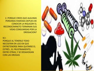 2. PORQUE CREES QUE ALGUNAS
  PERSONAS FAMOSAS DEPUES DE
        CONOCER LA RIQUEZAY EL
RECONOCIMINETO TERMINAN SUS
      VIDAS CONSUMIDAS POR LA
                  DROGACION?

R/=
PORQUE AL TENERLO TODO
NECESITAN EN LGO EN QUE
ENTRETENERSE PARA QUITARSE EL
ESTRÉS , EL FRUSTRAMIENTO,
ENTRE OTRAS; Y SE DESAHOGAN
CON LAS DROGAS
 