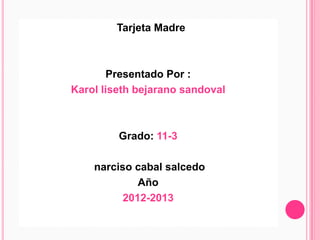 Tarjeta Madre



       Presentado Por :
Karol liseth bejarano sandoval



         Grado: 11-3

    narciso cabal salcedo
             Año
          2012-2013
 