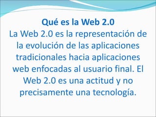 Qué es la Web 2.0
La Web 2.0 es la representación de
  la evolución de las aplicaciones
  tradicionales hacia aplicaciones
 web enfocadas al usuario final. El
    Web 2.0 es una actitud y no
   precisamente una tecnología.
 