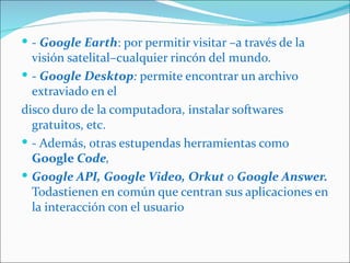  - Google Earth: por permitir visitar –a través de la
  visión satelital–cualquier rincón del mundo.
 - Google Desktop: permite encontrar un archivo
  extraviado en el
disco duro de la computadora, instalar softwares
  gratuitos, etc.
 - Además, otras estupendas herramientas como
  Google Code,
 Google API, Google Video, Orkut o Google Answer.
  Todastienen en común que centran sus aplicaciones en
  la interacción con el usuario
 